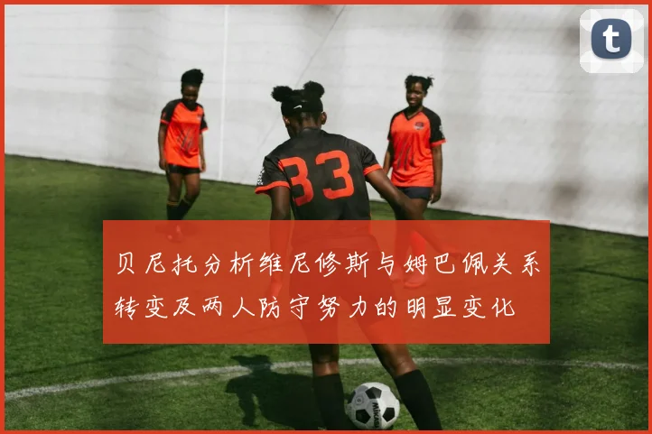 贝尼托分析维尼修斯与姆巴佩关系转变及两人防守努力的明显变化