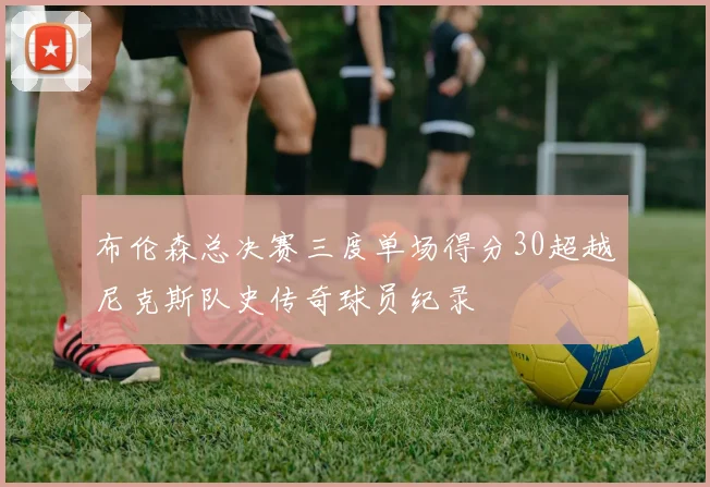 布伦森总决赛三度单场得分30超越尼克斯队史传奇球员纪录