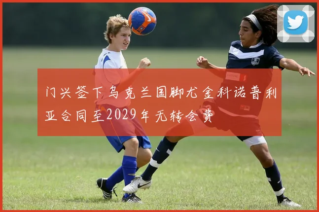 门兴签下乌克兰国脚尤金科诺普利亚合同至2029年无转会费