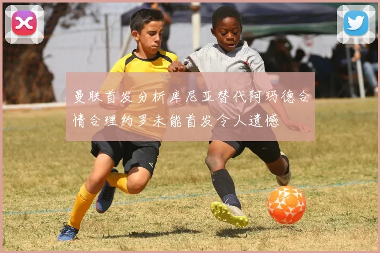曼联首发分析库尼亚替代阿玛德合情合理约罗未能首发令人遗憾
