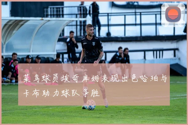 菜鸟球员埃奇库姆表现出色哈珀与卡布助力球队争胜