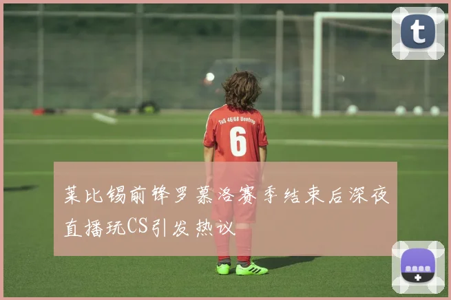 莱比锡前锋罗慕洛赛季结束后深夜直播玩CS引发热议