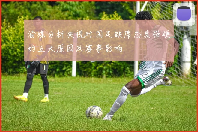 渝媒分析央视对国足缺席态度强硬的五大原因及赛事影响