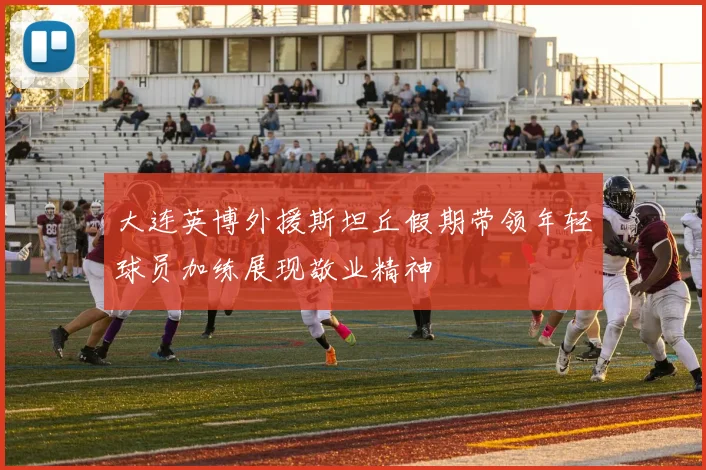 大连英博外援斯坦丘假期带领年轻球员加练展现敬业精神